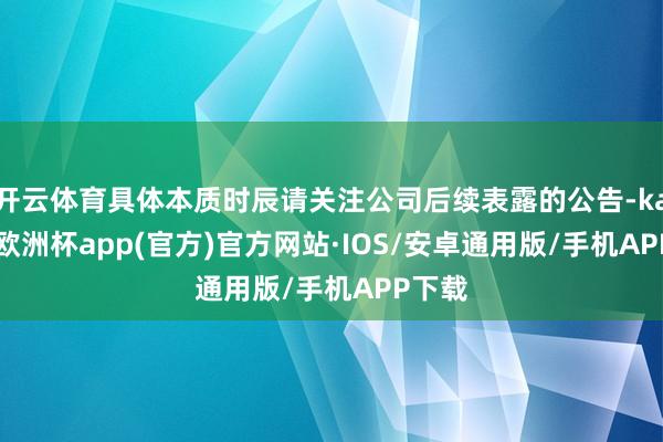 开云体育具体本质时辰请关注公司后续表露的公告-kaiyun欧洲杯app(官方)官方网站·IOS/安卓通用版/手机APP下载