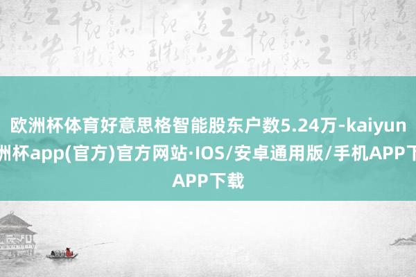 欧洲杯体育好意思格智能股东户数5.24万-kaiyun欧洲杯app(官方)官方网站·IOS/安卓通用版/手机APP下载