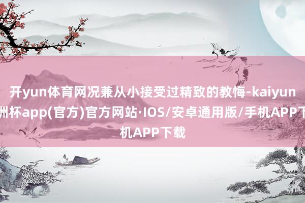 开yun体育网况兼从小接受过精致的教悔-kaiyun欧洲杯app(官方)官方网站·IOS/安卓通用版/手机APP下载