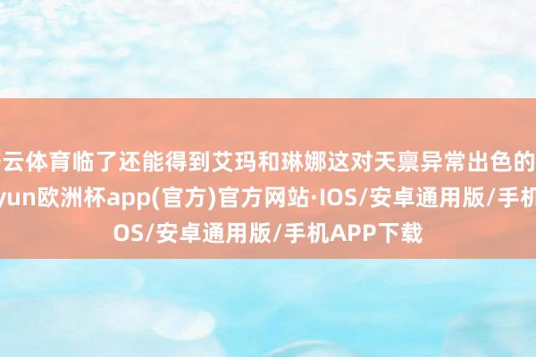 开云体育临了还能得到艾玛和琳娜这对天禀异常出色的后劲股-kaiyun欧洲杯app(官方)官方网站·IOS/安卓通用版/手机APP下载