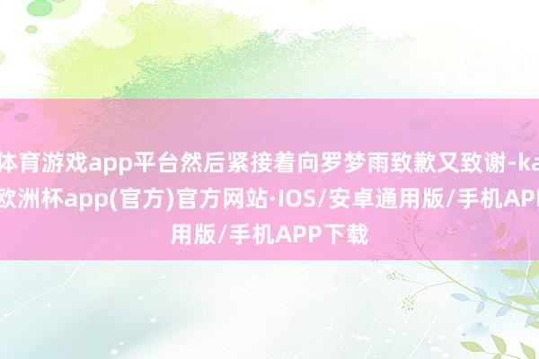 体育游戏app平台然后紧接着向罗梦雨致歉又致谢-kaiyun欧洲杯app(官方)官方网站·IOS/安卓通用版/手机APP下载