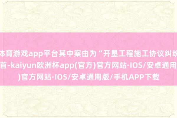体育游戏app平台其中案由为“开垦工程施工协议纠纷”的公告以2则居首-kaiyun欧洲杯app(官方)官方网站·IOS/安卓通用版/手机APP下载
