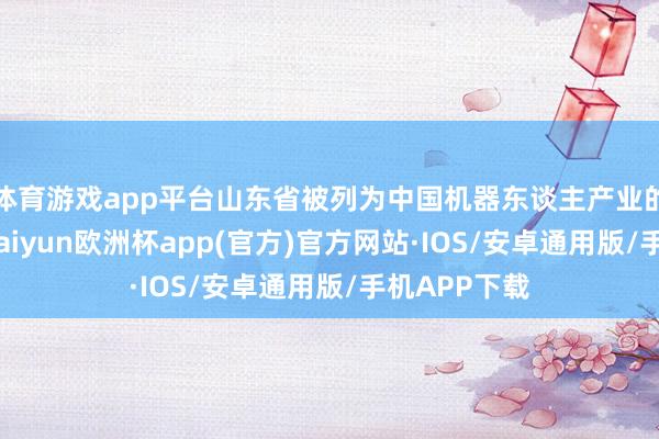 体育游戏app平台山东省被列为中国机器东谈主产业的第二梯队-kaiyun欧洲杯app(官方)官方网站·IOS/安卓通用版/手机APP下载
