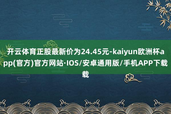 开云体育正股最新价为24.45元-kaiyun欧洲杯app(官方)官方网站·IOS/安卓通用版/手机APP下载