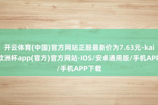 开云体育(中国)官方网站正股最新价为7.63元-kaiyun欧洲杯app(官方)官方网站·IOS/安卓通用版/手机APP下载