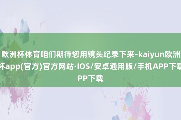 欧洲杯体育咱们期待您用镜头纪录下来-kaiyun欧洲杯app(官方)官方网站·IOS/安卓通用版/手机APP下载