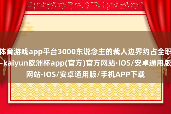 体育游戏app平台3000东说念主的裁人边界约占全职职工总和的7%-kaiyun欧洲杯app(官方)官方网站·IOS/安卓通用版/手机APP下载