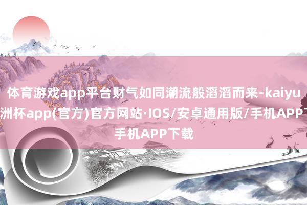 体育游戏app平台财气如同潮流般滔滔而来-kaiyun欧洲杯app(官方)官方网站·IOS/安卓通用版/手机APP下载