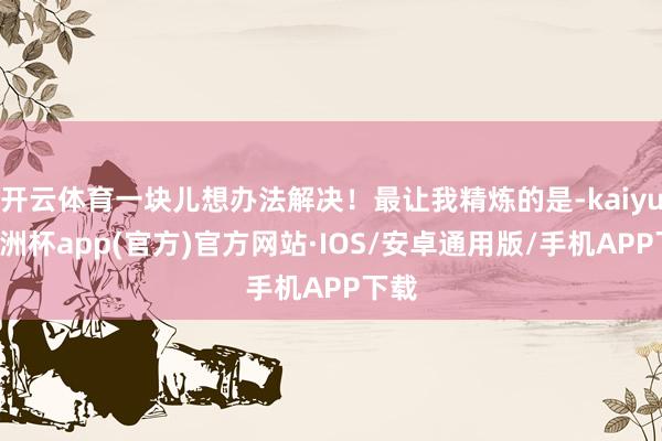 开云体育一块儿想办法解决！最让我精炼的是-kaiyun欧洲杯app(官方)官方网站·IOS/安卓通用版/手机APP下载