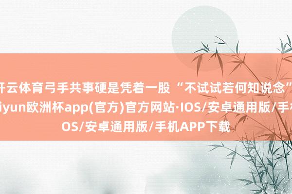 开云体育弓手共事硬是凭着一股 “不试试若何知说念” 的劲儿-kaiyun欧洲杯app(官方)官方网站·IOS/安卓通用版/手机APP下载