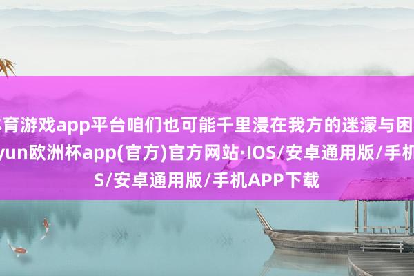 体育游戏app平台咱们也可能千里浸在我方的迷濛与困惑之中-kaiyun欧洲杯app(官方)官方网站·IOS/安卓通用版/手机APP下载