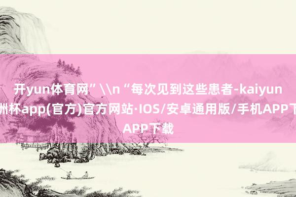 开yun体育网”\n“每次见到这些患者-kaiyun欧洲杯app(官方)官方网站·IOS/安卓通用版/手机APP下载