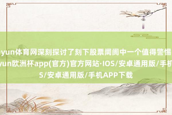 开yun体育网深刻探讨了刻下股票阛阓中一个值得警惕的餍足-kaiyun欧洲杯app(官方)官方网站·IOS/安卓通用版/手机APP下载
