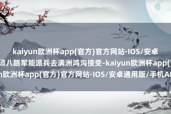 kaiyun欧洲杯app(官方)官方网站·IOS/安卓通用版/手机APP下载只须八路军能派兵去满洲鸿沟接受-kaiyun欧洲杯app(官方)官方网站·IOS/安卓通用版/手机APP下载