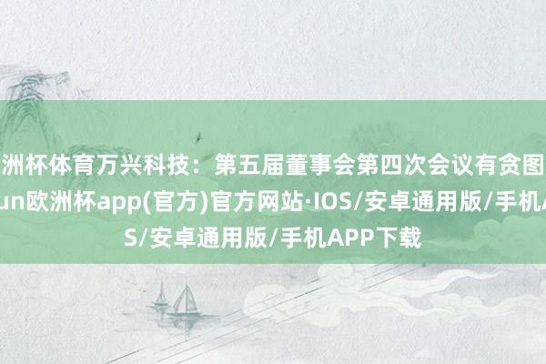 欧洲杯体育万兴科技：第五届董事会第四次会议有贪图公告-kaiyun欧洲杯app(官方)官方网站·IOS/安卓通用版/手机APP下载