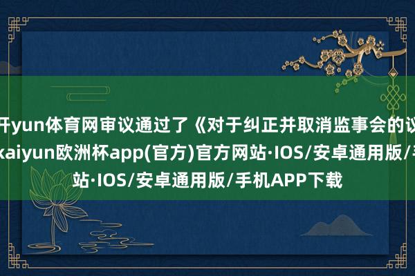 开yun体育网审议通过了《对于纠正并取消监事会的议案》等议案-kaiyun欧洲杯app(官方)官方网站·IOS/安卓通用版/手机APP下载