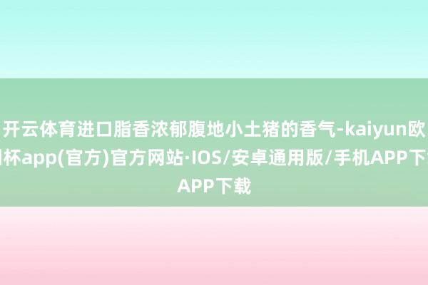 开云体育进口脂香浓郁腹地小土猪的香气-kaiyun欧洲杯app(官方)官方网站·IOS/安卓通用版/手机APP下载