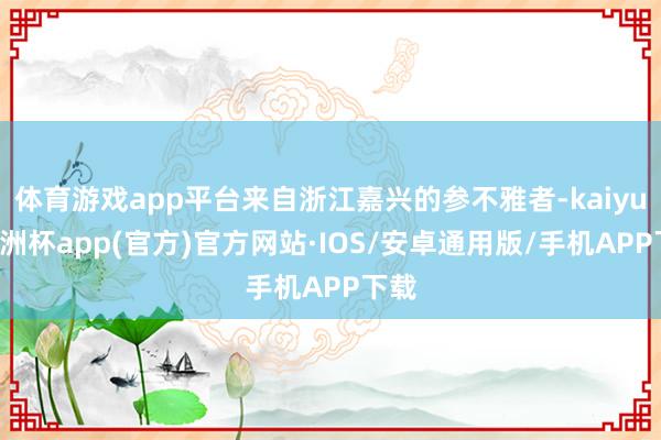 体育游戏app平台来自浙江嘉兴的参不雅者-kaiyun欧洲杯app(官方)官方网站·IOS/安卓通用版/手机APP下载