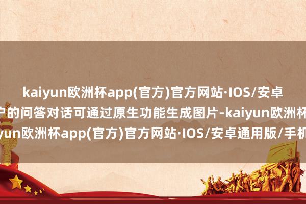 kaiyun欧洲杯app(官方)官方网站·IOS/安卓通用版/手机APP下载用户的问答对话可通过原生功能生成图片-kaiyun欧洲杯app(官方)官方网站·IOS/安卓通用版/手机APP下载
