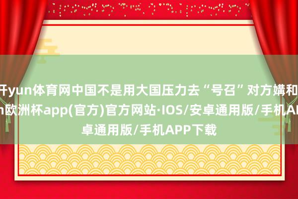开yun体育网中国不是用大国压力去“号召”对方媾和-kaiyun欧洲杯app(官方)官方网站·IOS/安卓通用版/手机APP下载