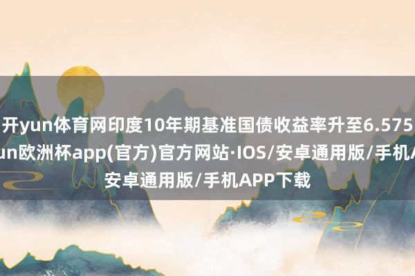 开yun体育网印度10年期基准国债收益率升至6.575%-kaiyun欧洲杯app(官方)官方网站·IOS/安卓通用版/手机APP下载