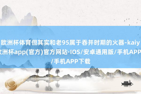 欧洲杯体育但其实和老95属于吞并时期的火器-kaiyun欧洲杯app(官方)官方网站·IOS/安卓通用版/手机APP下载