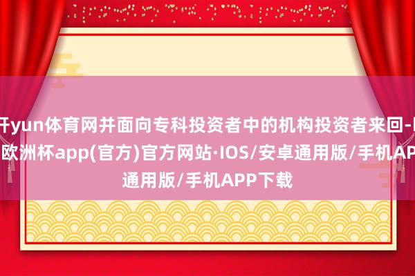 开yun体育网并面向专科投资者中的机构投资者来回-kaiyun欧洲杯app(官方)官方网站·IOS/安卓通用版/手机APP下载