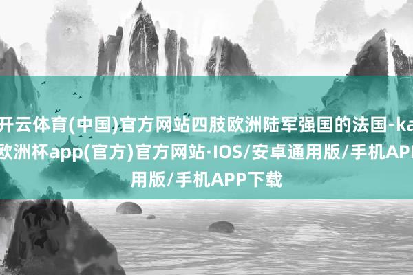 开云体育(中国)官方网站四肢欧洲陆军强国的法国-kaiyun欧洲杯app(官方)官方网站·IOS/安卓通用版/手机APP下载