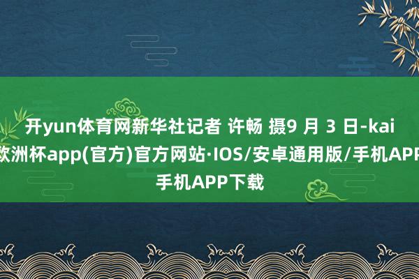 开yun体育网新华社记者 许畅 摄9 月 3 日-kaiyun欧洲杯app(官方)官方网站·IOS/安卓通用版/手机APP下载