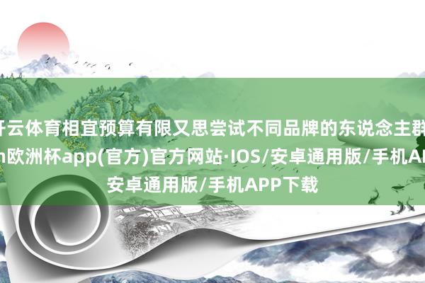 开云体育相宜预算有限又思尝试不同品牌的东说念主群-kaiyun欧洲杯app(官方)官方网站·IOS/安卓通用版/手机APP下载