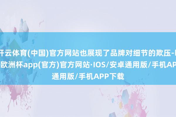 开云体育(中国)官方网站也展现了品牌对细节的欺压-kaiyun欧洲杯app(官方)官方网站·IOS/安卓通用版/手机APP下载