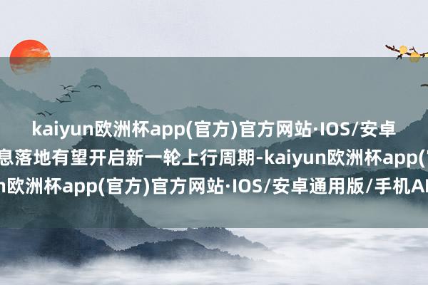 kaiyun欧洲杯app(官方)官方网站·IOS/安卓通用版/手机APP下载降息落地有望开启新一轮上行周期-kaiyun欧洲杯app(官方)官方网站·IOS/安卓通用版/手机APP下载