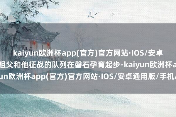 kaiyun欧洲杯app(官方)官方网站·IOS/安卓通用版/手机APP下载曾祖父和他征战的队列在磐石孕育起步-kaiyun欧洲杯app(官方)官方网站·IOS/安卓通用版/手机APP下载
