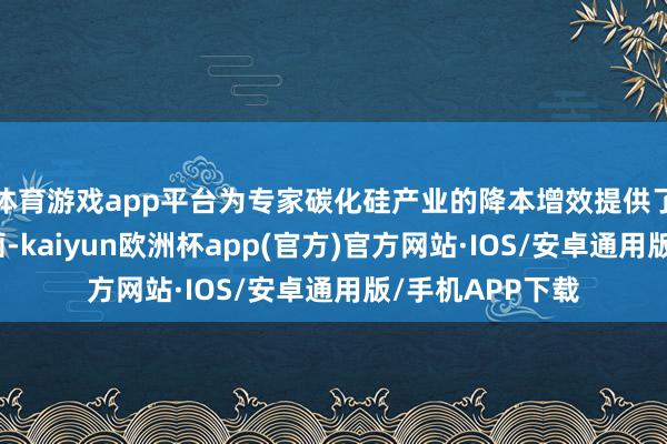 体育游戏app平台为专家碳化硅产业的降本增效提供了全新管束有筹画-kaiyun欧洲杯app(官方)官方网站·IOS/安卓通用版/手机APP下载