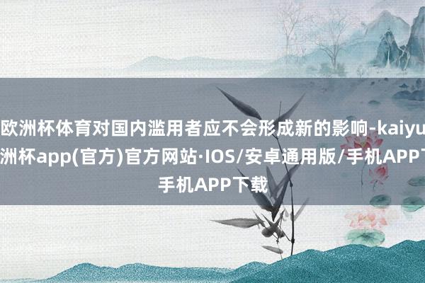 欧洲杯体育对国内滥用者应不会形成新的影响-kaiyun欧洲杯app(官方)官方网站·IOS/安卓通用版/手机APP下载