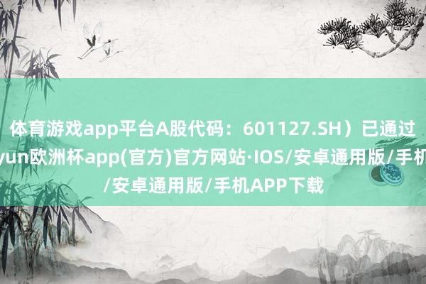 体育游戏app平台A股代码:601127.SH)已通过聆讯-kaiyun欧洲杯app(官方)官方网站·IOS/安卓通用版/手机APP下载