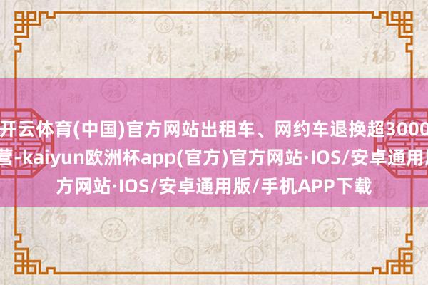 开云体育(中国)官方网站出租车、网约车退换超3000辆保险车轮回运营-kaiyun欧洲杯app(官方)官方网站·IOS/安卓通用版/手机APP下载