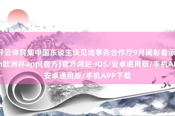 开云体育集中国东谈主谈见地事务合作厅9月阐彰着示-kaiyun欧洲杯app(官方)官方网站·IOS/安卓通用版/手机APP下载
