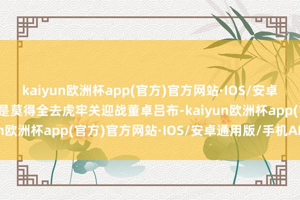 kaiyun欧洲杯app(官方)官方网站·IOS/安卓通用版/手机APP下载都是莫得全去虎牢关迎战董卓吕布-kaiyun欧洲杯app(官方)官方网站·IOS/安卓通用版/手机APP下载