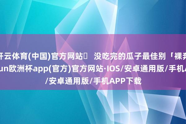 开云体育(中国)官方网站➌ 没吃完的瓜子最佳别「裸奔」-kaiyun欧洲杯app(官方)官方网站·IOS/安卓通用版/手机APP下载