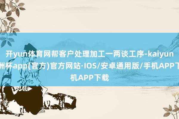 开yun体育网帮客户处理加工一两谈工序-kaiyun欧洲杯app(官方)官方网站·IOS/安卓通用版/手机APP下载