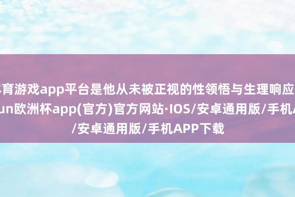 体育游戏app平台是他从未被正视的性领悟与生理响应问题-kaiyun欧洲杯app(官方)官方网站·IOS/安卓通用版/手机APP下载