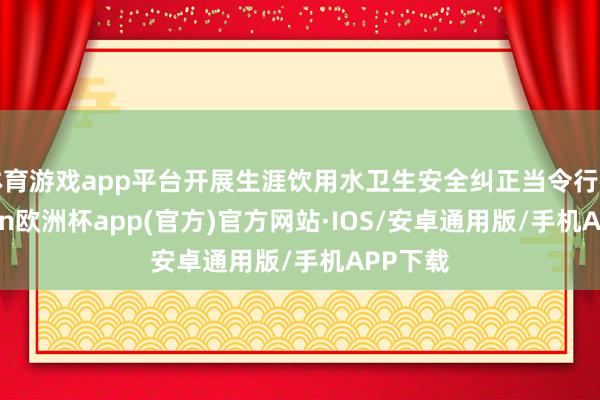 体育游戏app平台开展生涯饮用水卫生安全纠正当令行径-kaiyun欧洲杯app(官方)官方网站·IOS/安卓通用版/手机APP下载