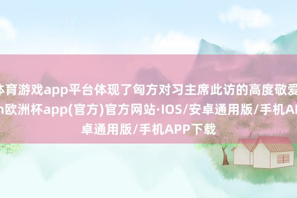 体育游戏app平台体现了匈方对习主席此访的高度敬爱-kaiyun欧洲杯app(官方)官方网站·IOS/安卓通用版/手机APP下载
