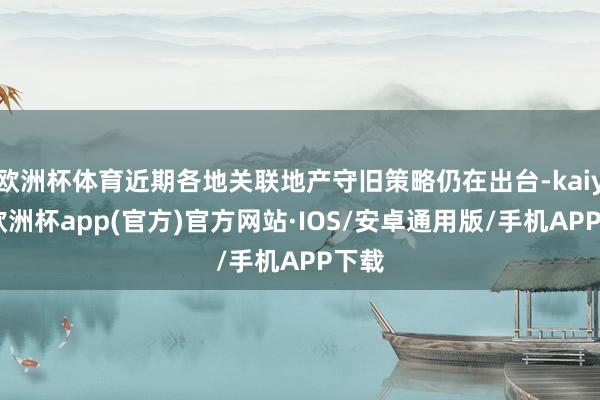 欧洲杯体育近期各地关联地产守旧策略仍在出台-kaiyun欧洲杯app(官方)官方网站·IOS/安卓通用版/手机APP下载