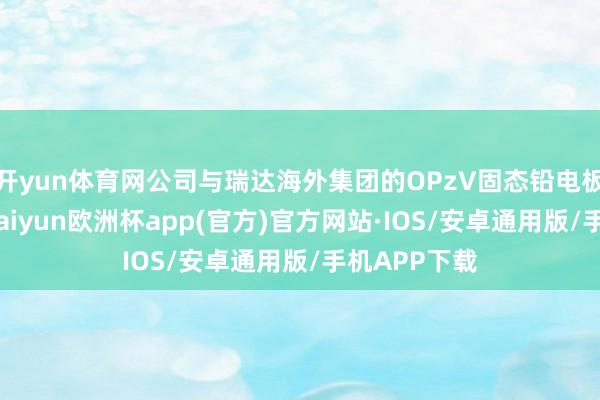 开yun体育网公司与瑞达海外集团的OPzV固态铅电板尚无互助-kaiyun欧洲杯app(官方)官方网站·IOS/安卓通用版/手机APP下载