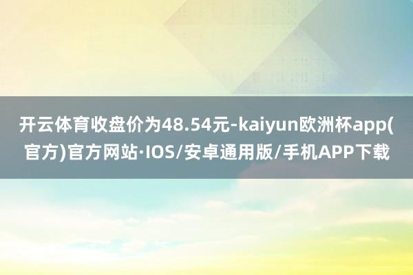 开云体育收盘价为48.54元-kaiyun欧洲杯app(官方)官方网站·IOS/安卓通用版/手机APP下载