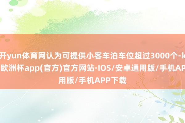 开yun体育网认为可提供小客车泊车位超过3000个-kaiyun欧洲杯app(官方)官方网站·IOS/安卓通用版/手机APP下载