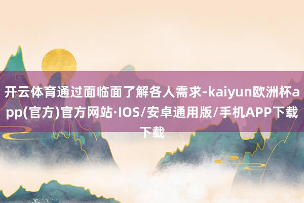 开云体育通过面临面了解各人需求-kaiyun欧洲杯app(官方)官方网站·IOS/安卓通用版/手机APP下载