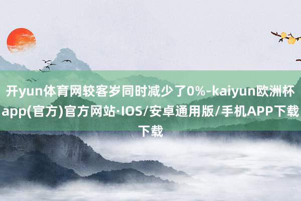 开yun体育网较客岁同时减少了0%-kaiyun欧洲杯app(官方)官方网站·IOS/安卓通用版/手机APP下载